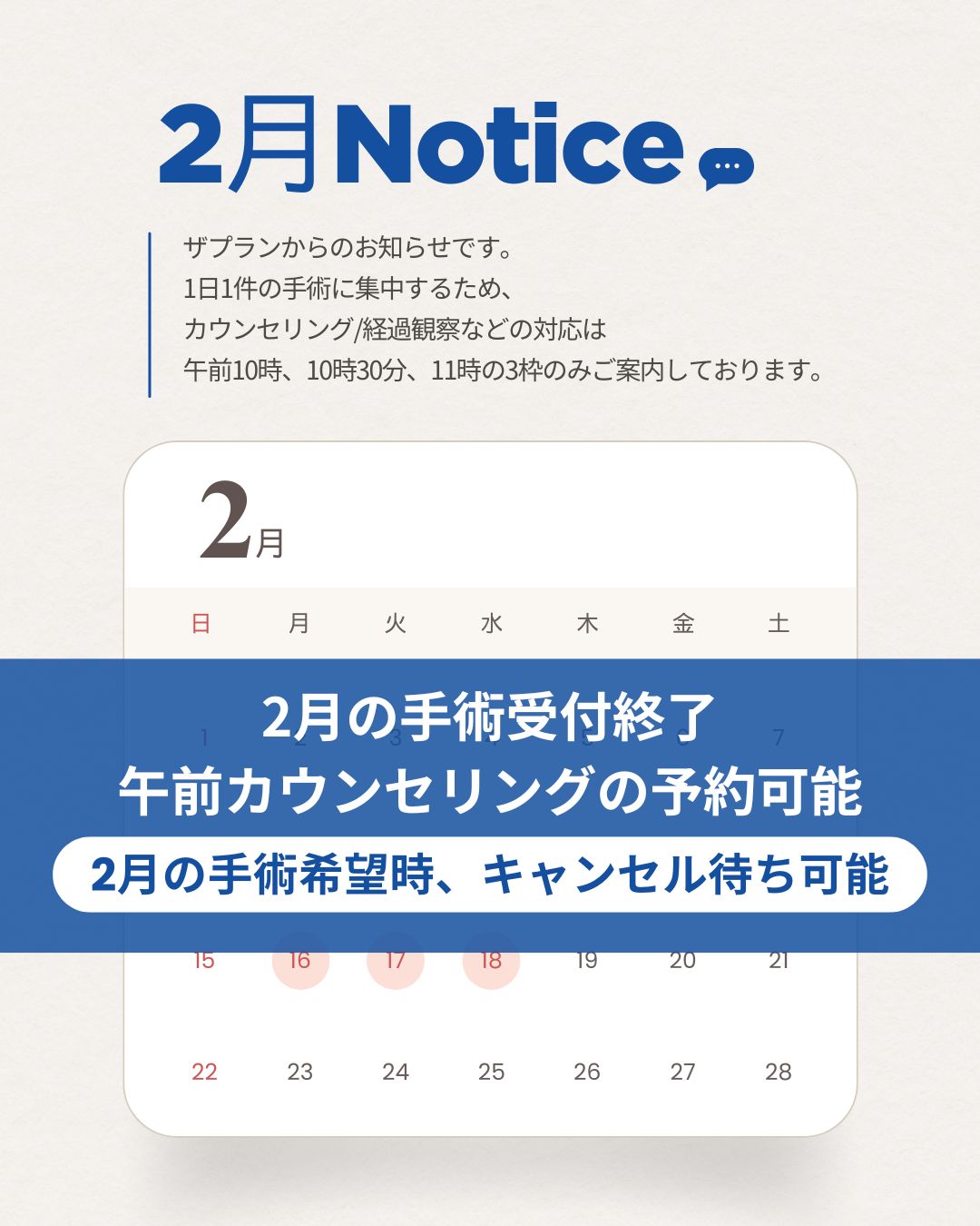 2月 Notice (お知らせ) ザプランからのお知らせです。 1日1件の手術に集中するため、カウンセリング/経過観察などの対応は 午前10時、10時30分、11時の3枠のみご案内しております。 2月のカレンダー案内