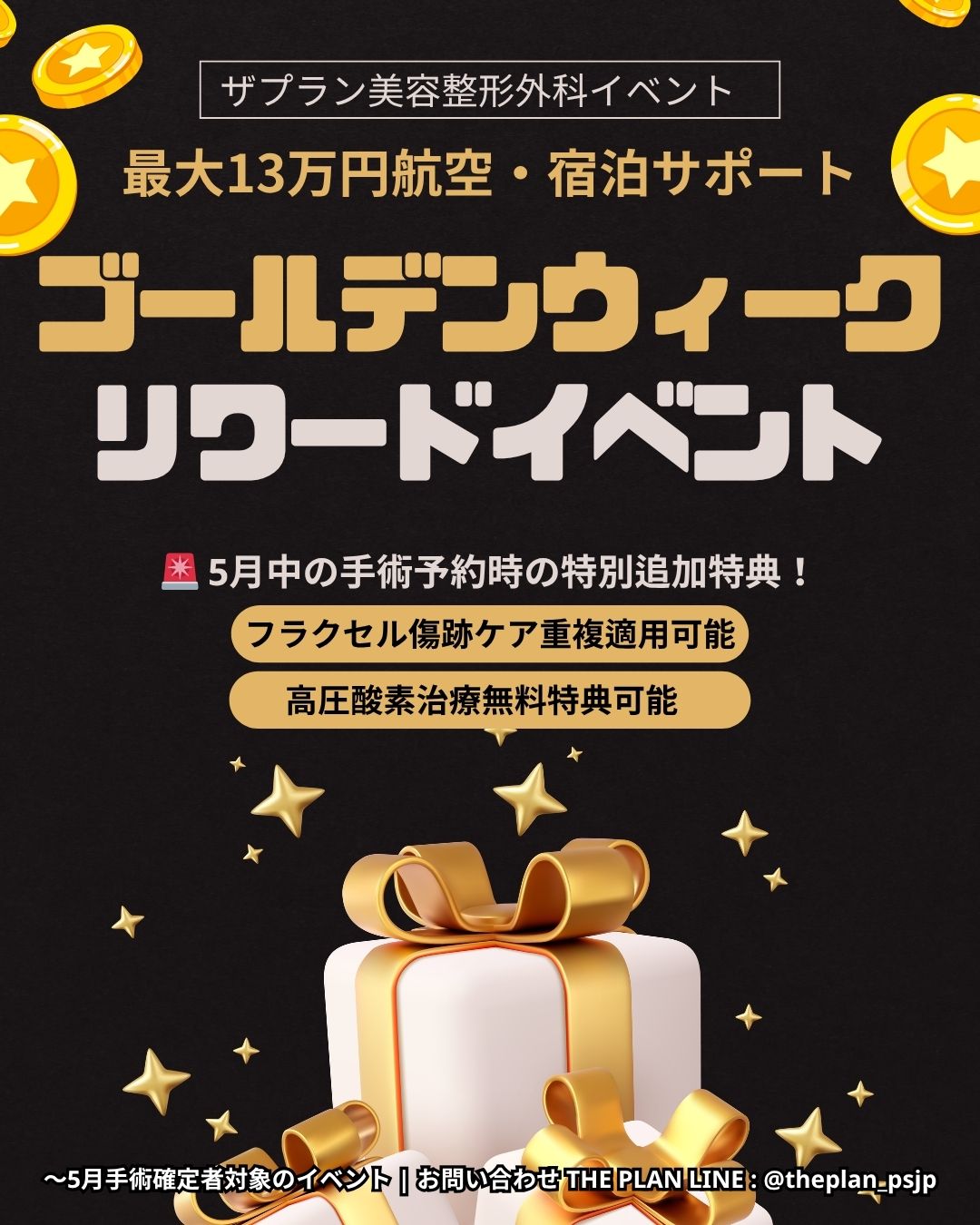 この画像は、**「ザプラン美容整形外科」**が実施するゴールデンウィーク期間のリワードイベントを案内するポスターです。 5月中に手術を予約・確定した方を対象に、最大13万円の航空券および宿泊費のサポートを提供しています。さらに追加特典として、フラクセルによる傷跡ケアの重複適用や、高圧酸素治療が無料で受けられるといった内容が記載されています。黒を背景に金色のコインやギフトボックスが描かれた、豪華なデザインのプロモーション画像です。